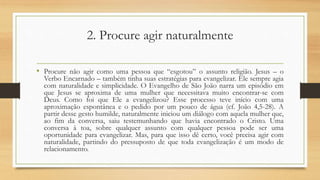 2. Procure agir naturalmente
• Procure não agir como uma pessoa que “esgotou” o assunto religião. Jesus – o
Verbo Encarnado – também tinha suas estratégias para evangelizar. Ele sempre agia
com naturalidade e simplicidade. O Evangelho de São João narra um episódio em
que Jesus se aproxima de uma mulher que necessitava muito encontrar-se com
Deus. Como foi que Ele a evangelizou? Esse processo teve início com uma
aproximação espontânea e o pedido por um pouco de água (cf. João 4,5-28). A
partir desse gesto humilde, naturalmente iniciou um diálogo com aquela mulher que,
ao fim da conversa, saiu testemunhando que havia encontrado o Cristo. Uma
conversa à toa, sobre qualquer assunto com qualquer pessoa pode ser uma
oportunidade para evangelizar. Mas, para que isso dê certo, você precisa agir com
naturalidade, partindo do pressuposto de que toda evangelização é um modo de
relacionamento.
 