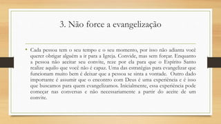 3. Não force a evangelização
• Cada pessoa tem o seu tempo e o seu momento, por isso não adianta você
querer obrigar alguém a ir para a Igreja. Convide, mas sem forçar. Enquanto
a pessoa não aceitar seu convite, reze por ela para que o Espírito Santo
realize aquilo que você não é capaz. Uma das estratégias para evangelizar que
funcionam muito bem é deixar que a pessoa se sinta a vontade. Outro dado
importante é assumir que o encontro com Deus é uma experiência e é isso
que buscamos para quem evangelizamos. Inicialmente, essa experiência pode
começar nas conversas e não necessariamente a partir do aceite de um
convite.
 