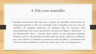 4. Fale com mansidão
• Qualquer maneira de falar que seja o oposto da mansidão jamais pode ser
empregada quando se fala em estratégias para evangelizar. Seja em casa, no
trabalho, em qualquer ambiente, em qualquer tipo de conversa, falar
demasiadamente alto causa desconforto nas pessoas. Brigas e discussões – é
até desnecessário dizer – causam efeito oposto ao que queremos alcançar.
Portanto, arme-se de paciência e ponha amor nas ações e palavras. Lembre-se
que o teu objetivo é conduzir as pessoas ao amor de Deus, e certamente não
será com outro sentimento, senão com amor, que você vai conseguir isso.
 