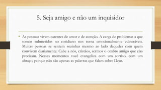 5. Seja amigo e não um inquisidor
• As pessoas vivem carentes de amor e de atenção. A carga de problemas a que
somos submetidos no cotidiano nos torna emocionalmente vulneráveis.
Muitas pessoas se sentem sozinhas mesmo ao lado daqueles com quem
convivem diariamente. Cabe a nós, cristãos, sermos o ombro amigo que elas
precisam. Nesses momentos você evangeliza com um sorriso, com um
abraço, porque não são apenas as palavras que falam sobre Deus.
 
