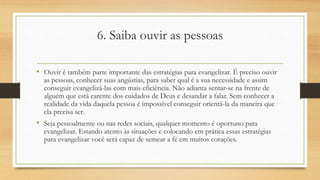 6. Saiba ouvir as pessoas
• Ouvir é também parte importante das estratégias para evangelizar. É preciso ouvir
as pessoas, conhecer suas angústias, para saber qual é a sua necessidade e assim
conseguir evangelizá-las com mais eficiência. Não adianta sentar-se na frente de
alguém que está carente dos cuidados de Deus e desandar a falar. Sem conhecer a
realidade da vida daquela pessoa é impossível conseguir orientá-la da maneira que
ela precisa ser.
• Seja pessoalmente ou nas redes sociais, qualquer momento é oportuno para
evangelizar. Estando atento às situações e colocando em prática essas estratégias
para evangelizar você será capaz de semear a fé em muitos corações.
 