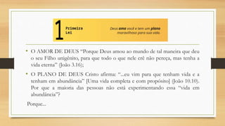 • O AMOR DE DEUS “Porque Deus amou ao mundo de tal maneira que deu
o seu Filho unigênito, para que todo o que nele crê não pereça, mas tenha a
vida eterna” (João 3.16);
• O PLANO DE DEUS Cristo afirma: “...eu vim para que tenham vida e a
tenham em abundância” [Uma vida completa e com propósito] (João 10.10).
Por que a maioria das pessoas não está experimentando essa “vida em
abundância”?
Porque...
 