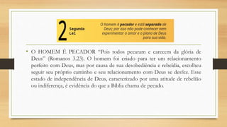 • O HOMEM É PECADOR “Pois todos pecaram e carecem da glória de
Deus” (Romanos 3.23). O homem foi criado para ter um relacionamento
perfeito com Deus, mas por causa de sua desobediência e rebeldia, escolheu
seguir seu próprio caminho e seu relacionamento com Deus se desfez. Esse
estado de independência de Deus, caracterizado por uma atitude de rebelião
ou indiferença, é evidência do que a Bíblia chama de pecado.
 