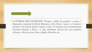 • O HOMEM ESTÁ SEPARADO “Porque o salário do pecado é a morte...”
[Separação espiritual de Deus] (Romanos 6.23). Deus é santo e o homem é
pecador. Um grande abismo separa os dois. O homem está constantemente
tentando alcançar a Deus e a vida abundante através dos seus próprios
esforços: vida reta, boas obras, religião, filosofias, etc.
 
