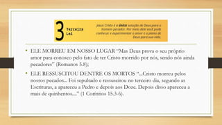 • ELE MORREU EM NOSSO LUGAR “Mas Deus prova o seu próprio
amor para conosco pelo fato de ter Cristo morrido por nós, sendo nós ainda
pecadores” (Romanos 5.8);
• ELE RESSUSCITOU DENTRE OS MORTOS “...Cristo morreu pelos
nossos pecados... Foi sepultado e ressuscitou no terceiro dia, segundo as
Escrituras, a apareceu a Pedro e depois aos Doze. Depois disso apareceu a
mais de quinhentos....” (1 Coríntios 15.3-6).
 