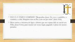 • ELE É O ÚNICO CAMINHO “Respondeu Jesus: Eu sou o caminho, a
verdade e a vida. Ninguém vem ao Pai, a não ser por mim” (João 14.6);
• Deus tomou a iniciativa de ligar o abismo que nos separa dele ao enviar seu
Filho, Jesus Cristo, para morrer em nosso lugar, pagando o preço de nossos
pecados.
 
