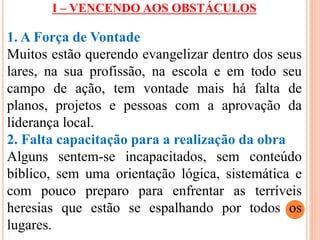 I – VENCENDO AOS OBSTÁCULOS 
1. A Força de Vontade 
Muitos estão querendo evangelizar dentro dos seus 
lares, na sua profissão, na escola e em todo seu 
campo de ação, tem vontade mais há falta de 
planos, projetos e pessoas com a aprovação da 
liderança local. 
2. Falta capacitação para a realização da obra 
Alguns sentem-se incapacitados, sem conteúdo 
bíblico, sem uma orientação lógica, sistemática e 
com pouco preparo para enfrentar as terríveis 
heresias que estão se espalhando por todos os 
lugares. 
 