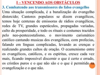 I – VENCENDO AOS OBSTÁCULOS 
3. Combatendo aos transmissores do falso evangelho 
Uma situação complicada, é a banalização do evangelho 
distorcido; Cantores populares se dizem evangélicos, 
temos hoje centenas de emissoras de rádios evangélicas, 
redes de TV, grandes espetáculos, propagadas variadas, 
culto da prosperidade, e todo os rituais e costumes trazidos 
pelo neo-pentecostalismo, o movimento carismático 
católico cantando musicas dos evangélicos, com profecias, 
falando em línguas complicadas, levando as crenças e 
realizando grandes cultos de oração. O ecumenismo entre 
os evangélicos, católicos, e os espíritas, cresce cada vez 
mais, ficando impossível discernir o que é certo e errado, 
os cristãos puros e o que não são e o que é permitido na 
evangelização e o que não. 
 