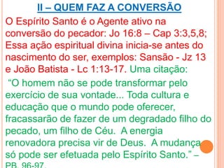 II – QUEM FAZ A CONVERSÃO 
O Espírito Santo é o Agente ativo na 
conversão do pecador: Jo 16:8 – Cap 3:3,5,8; 
Essa ação espiritual divina inicia-se antes do 
nascimento do ser, exemplos: Sansão - Jz 13 
e João Batista - Lc 1:13-17. Uma citação: 
“O homem não se pode transformar pelo 
exercício de sua vontade... Toda cultura e 
educação que o mundo pode oferecer, 
fracassarão de fazer de um degradado filho do 
pecado, um filho de Céu. A energia 
renovadora precisa vir de Deus. A mudança 
só pode ser efetuada pelo Espírito Santo.” – 
PB, 96-97. 
 