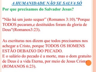A HUMANIDADE NÃO SE SALVA SÓ 
Por que precisamos do Salvador Jesus? 
"Não há um justo sequer” (Romanos 3:10)."Porque 
TODOS pecaram,e destituídos foram da gloria de 
Deus"(Romanos3:23). 
As escrituras nos dizem que todos precisamos nos 
achegar a Cristo, porque TODOS OS HOMENS 
ESTÃO DEBAIXO DO PECADO. 
E o salário do pecado é a morte, mas o dom gratuito 
de Deus é a vida Eterna, por meio de Jesus Cristo 
(ROMANOS 6:23). 
 