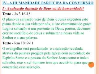 IV– A HUMANIDADE PARTICIPA DA CONVERSÃO 
I - A salvação depende de Deus ou da humanidade? 
Texto - Jo 3.16-18 
O plano da salvação veio de Deus e Jesus executou este 
plano dando a sua vida por nós, a isto chamamos de graça. 
Logo a salvação é um presente de Deus, porém, devemos 
crer no sacrifício de Jesus e submeter a nossa vida ao 
Senhor e a sua palavra. 
Texto - Rm 10: 9-11 
O evangelho será proclamado e a salvação revelada 
através da palavra pregada pela Igreja com autoridade do 
Espírito Santo e a pessoa do Senhor Jesus como o único 
salvador, mas o ser humano tem que aceitá-lo, para que se 
concretize essa salvação. 
 