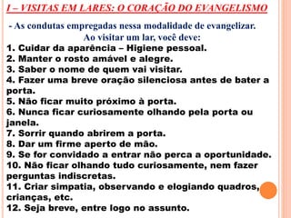 I – VISITAS EM LARES: O CORAÇÃO DO EVANGELISMO 
- As condutas empregadas nessa modalidade de evangelizar. 
Ao visitar um lar, você deve: 
1. Cuidar da aparência – Higiene pessoal. 
2. Manter o rosto amável e alegre. 
3. Saber o nome de quem vai visitar. 
4. Fazer uma breve oração silenciosa antes de bater a 
porta. 
5. Não ficar muito próximo à porta. 
6. Nunca ficar curiosamente olhando pela porta ou 
janela. 
7. Sorrir quando abrirem a porta. 
8. Dar um firme aperto de mão. 
9. Se for convidado a entrar não perca a oportunidade. 
10. Não ficar olhando tudo curiosamente, nem fazer 
perguntas indiscretas. 
11. Criar simpatia, observando e elogiando quadros, 
crianças, etc. 
12. Seja breve, entre logo no assunto. 
 
