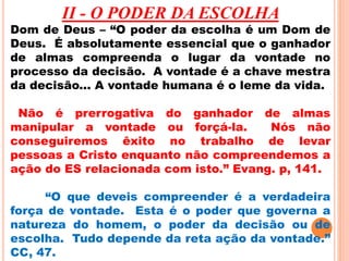 II - O PODER DA ESCOLHA 
Dom de Deus – “O poder da escolha é um Dom de 
Deus. É absolutamente essencial que o ganhador 
de almas compreenda o lugar da vontade no 
processo da decisão. A vontade é a chave mestra 
da decisão... A vontade humana é o leme da vida. 
Não é prerrogativa do ganhador de almas 
manipular a vontade ou forçá-la. Nós não 
conseguiremos êxito no trabalho de levar 
pessoas a Cristo enquanto não compreendemos a 
ação do ES relacionada com isto.” Evang. p, 141. 
“O que deveis compreender é a verdadeira 
força de vontade. Esta é o poder que governa a 
natureza do homem, o poder da decisão ou de 
escolha. Tudo depende da reta ação da vontade.” 
CC, 47. 
 