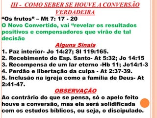 III - COMO SEBER SE HOUVE A CONVERSÃO 
VERDADEIRA 
“Os frutos” – Mt 7: 17 - 20 
O Novo Convertido, vai “revelar os resultados 
positivos e compensadores que virão de tal 
decisão 
Alguns Sinais 
1. Paz interior- Jo 14:27; Sl 119:165. 
2. Recebimento do Esp. Santo- At 5:32; Jo 14:15 
3. Recompensa de um lar eterno -Hb 11; Jo14:1-3 
4. Perdão e libertação da culpa - At 2:37-39. 
5. Inclusão na igreja como a família de Deus- At 
2:41-47. 
OBSERVAÇÃO 
Ao contrário do que se pensa, só o apelo feito 
houve a conversão, mas ela será solidificada 
com os estudos bíblicos, ou seja, o discipulado. 
 