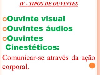 IV - TIPOS DE OUVINTES 
Ouvinte visual 
Ouvintes áudios 
Ouvintes 
Cinestéticos: 
Comunicar-se através da ação 
corporal. 
 