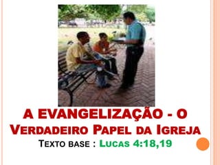 A EVANGELIZAÇÃO - O 
VERDADEIRO PAPEL DA IGREJA 
TEXTO BASE : LUCAS 4:18,19 
 