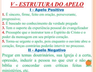 V - ESTRUTURA DO APELO 
I - Apelo Positivo 
1. É sincero, firme, feito em oração, perseverante, 
progressivo; 
2. É baseado no conhecimento da verdade pregada 
3. Tem o suporte da experiência pessoal do evangelizador 
4. Pressupõe que o instrutor tem o Espírito de Cristo e o 
poder da mensagem em seu próprio coração. 
5. Torna-se urgente o apelo, pois enquanto o ouvinte abre o 
coração, forças contrárias poderão intervir no processo. 
II - Apelo Negativo 
Pregar em temas doutrinários, sua Igreja é a certa, 
opressão, induzir a pessoa no que crer e não na 
bíblia e concordar com críticas feitas aos 
ministérios, etc. 
 