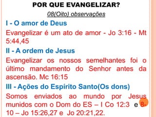 POR QUE EVANGELIZAR? 
08(Oito) observações 
I - O amor de Deus 
Evangelizar é um ato de amor - Jo 3:16 - Mt 
5:44,45 
II - A ordem de Jesus 
Evangelizar os nossos semelhantes foi o 
último mandamento do Senhor antes da 
ascensão. Mc 16:15 
III - Ações do Espírito Santo(Os dons) 
Somos enviados ao mundo por Jesus 
munidos com o Dom do ES – I Co 12:3 e 8- 
10 – Jo 15:26,27 e Jo 20:21,22. 
 