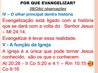 POR QUE EVANGELIZAR? 
08(Oito) observações 
IV – O olhar principal dentro história 
Evangelização está ligado com a história 
que se dará com a volta do Senhor Jesus 
– Mt 24:14. 
Evangelizar é levar essa realidade. 
V - A função da Igreja 
A igreja é a única que pode tornar Jesus 
conhecido, são os que o conhecem 
At 20:26 - II Co 5:20 e 4:1 – Rm 10:15 – I 
Co 9:16 
 