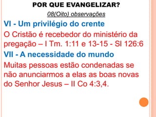 POR QUE EVANGELIZAR? 
08(Oito) observações 
VI - Um privilégio do crente 
O Cristão é recebedor do ministério da 
pregação – I Tm. 1:11 e 13-15 - Sl 126:6 
VII - A necessidade do mundo 
Muitas pessoas estão condenadas se 
não anunciarmos a elas as boas novas 
do Senhor Jesus – II Co 4:3,4. 
 