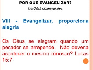 POR QUE EVANGELIZAR? 
08(Oito) observações 
VIII - Evangelizar, proporciona 
alegria 
Os Céus se alegram quando um 
pecador se arrepende. Não deveria 
acontecer o mesmo conosco? Lucas 
15:7 
 