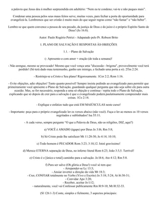 a palavra que Jesus deu à mulher surpreendida em adultério: “Nem eu te condeno; vai-te e não peques mais”.

    Condenar uma pessoa pelos seus maus feitos serve, muitas vezes, para fechar a porta de oportunidade para
  evangelizá-la. Lembremos que ser cristão é muito mais do que seguir regras como “não fumar” e “não beber”.

Lembre-se que quem convence a pessoa de seu pecado, da justiça de Deus e do juízo é o próprio Espírito Santo de
                                             Deus! (Jo 16:8).

                        Autor: Paulo Rogério Petrizi - Adapatado pelo Pr. Robson Brito

                         1. PLANO DE SALVAÇÃO E RESPOSTAS ÀS OBJEÇÕES

                                             1.1. – Plano de Salvação

                             (- Apresente-o com amor + oração (de toda a semana)!

- Não arengue, mesmo se provocado! Mesmo que você vença uma "discussão - brigona", provavelmente você terá
        perdido! (Só terá dado mau testemunho, ganho um inimigo, e fechado uma porta a si). 2Tm 2:24.

                    - Restrinja-se a Cristo e Seu plano! Rigorosamente. 1Cor 2:2; Rom 1:16.

- Evite objeções, adie objeções! Tanto quanto possível! Sempre insista pedindo ao evangelizado para permitir que
primeiramente você apresente o Plano de Salvação, guardando qualquer pergunta que não seja sobre ele para outra
     ocasião. Mas, se for necessário, responda a uma só objeção e continue / repita todo o Plano de Salvação,
 explicando que só depois de crer para a salvação é que o evangelizado poderá paulatinamente compreender mais
                                                 coisas. 1Co 2:14.

                      - Explique e enfatize tudo que está EM MAIÚSCULAS neste curso!

- Importante: peça para o próprio evangelizado ler os versos abaixo (não você). Faça-o ler ao menos os 10 versos
                                      negritados e sublinhados! Isa 55:11.

            - A cada verso, sempre pergunte “O que a Palavra de Deus, não as religiões, DIZ, aqui?)

                             a) VOCÊ é AMADO (ágape) por Deus Jo 3:l6; Rm 5:8;

                          b) Só Cristo pode lhe satisfazer Mt 11:28-30; Jo 4:14; 10:10;

                      c) Todo homem é PECADOR Rom 3:23; 3:10,12. Istoé gravíssimo!

           d) Merece ETERNA separação de Deus, no inferno literal Rom 6:23; João 3:3,5. Terrível!

                 e) Cristo é o [único e total] caminho para a salvação. Jo l4:6; Ato 4:12; Rm 5:8.

                             f) Para ser salvo (Oh glória a Deus!) você só tem que:
                                             - Arrepender-se Lc 13:3;
                                   - Ansiar inverter a direção da vida Mt 18:3;
               - Crer, CONFIAR totalmente no Verbo (Vivo e Escrito) Jo 3:18; 5:24; At l6:30-31;
                                               - Convidar Apo 3:20;
                                            - Receber, aceitar Jo l:12;
                   - naturalmente, você vai Confessar publicamente Rm l0:9-10; Mt l0:32-33.

                         (Sl 126:1-3) Conte, simples e fielmente, 3 aspectos principais:
 