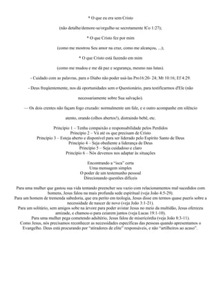 * O que eu era sem Cristo

                         (não detalhe/demore-se/orgulhe-se secretamente lCo 1:27);

                                         * O que Cristo fez por mim

                       (como me mostrou Seu amor na cruz, como me alcançou, ...);

                                    * O que Cristo está fazendo em mim

                       (como me mudou e me dá paz e segurança, mesmo nas lutas).

        - Cuidado com as palavras, para o Diabo não poder usá-las Pro16:20- 24; Mt 10:16; Ef 4:29.

       - Deus freqüentemente, nos dá oportunidades sem o Questionário, para testificarmos d'Ele (não

                                    necessariamente sobre Sua salvação).

     — Os dois crentes não façam fogo cruzado: normalmente um fale, e o outro acompanhe em silêncio

                            atento, orando (olhos abertos!), distraindo bebê, etc.

                      Princípio 1 – Tenha compaixão e responsabilidade pelos Perdidos
                                Princípio 2 – Vá até os que precisam de Cristo
            Princípio 3 – Esteja aberto e disponível para ser liderado pelo Espírito Santo de Deus
                               Princípio 4 – Seja obediente a liderança de Deus
                                     Princípio 5 – Seja cuidadoso e claro
                             Princípio 6 – Nós devemos nos adaptar às situações

                                        Encontrando a “isca” certa
                                          Uma mensagem simples
                                     O poder de um testemunho pessoal
                                       Direcionando questões difíceis

 Para uma mulher que gastou sua vida tentando preencher seu vazio com relacionamentos mal sucedidos com
                   homens, Jesus falou na mais profunda sede espiritual (veja João 4:5-29).
Para um homem de tremenda sabedoria, que era perito em teologia, Jesus disse em termos quase pueris sobre a
                              necessidade de nascer de novo (veja João 3:1-21).
  Para um solitário, sem amigos sobe na árvore para poder avistar Jesus no meio da multidão, Jesus ofereceu
                        amizade, e chamou-o para ceiarem juntos (veja Lucas 19:1-10).
         Para uma mulher pega cometendo adultério, Jesus falou de misericórdia (veja João 8:3-11).
   Como Jesus, nós precisamos reconhecer as necessidades específicas das pessoas quando apresentamos o
    Evangelho. Deus está procurando por “atiradores de elite” responsáveis, e não “artilheiros ao acaso”.
 