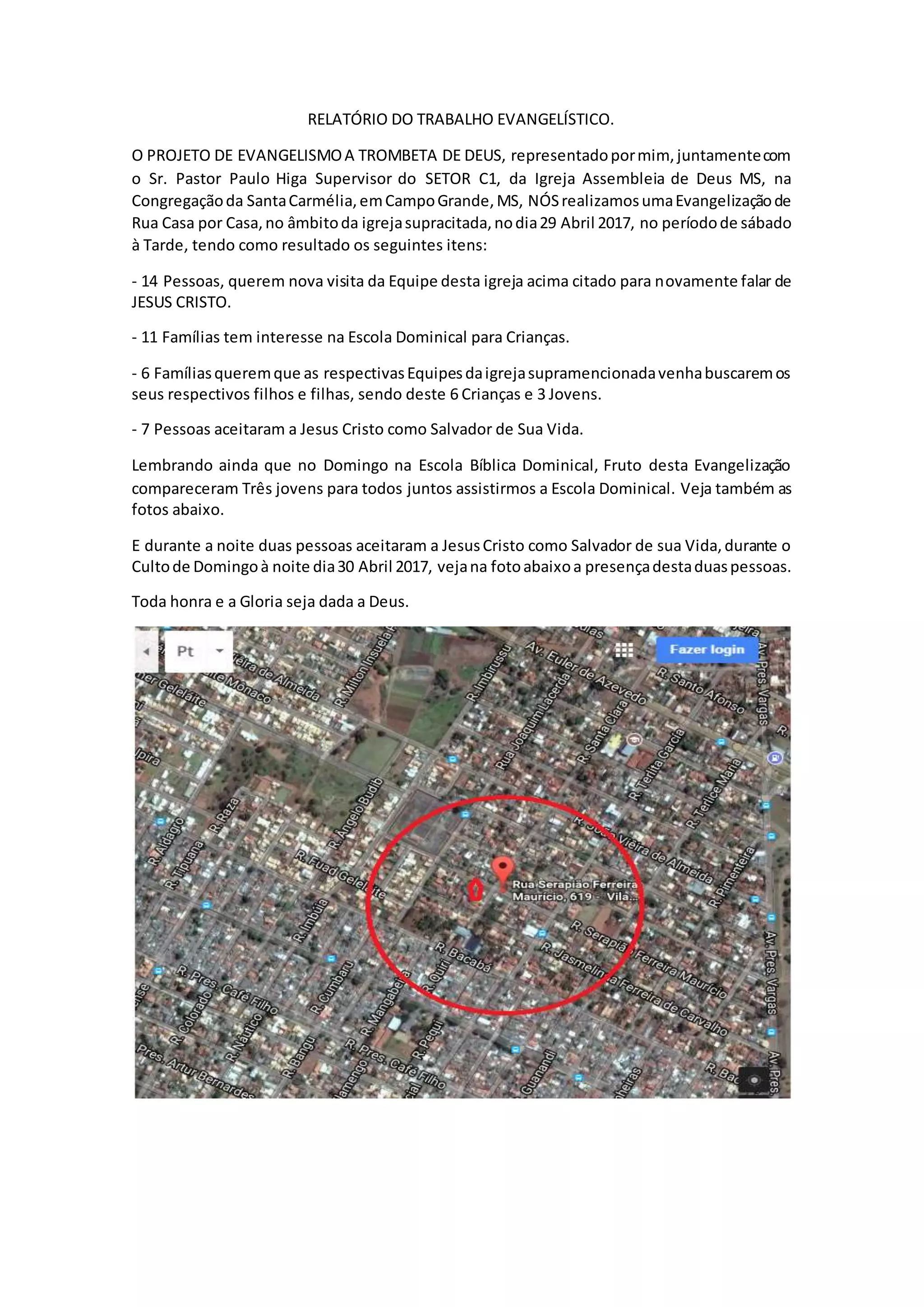 RELATÓRIO DO TRABALHO EVANGELÍSTICO.
O PROJETO DE EVANGELISMOA TROMBETA DE DEUS, representadopormim, juntamentecom
o Sr. Pastor Paulo Higa Supervisor do SETOR C1, da Igreja Assembleia de Deus MS, na
Congregaçãoda SantaCarmélia,emCampoGrande,MS, NÓSrealizamosumaEvangelizaçãode
Rua Casa por Casa,no âmbitoda igrejasupracitada,nodia29 Abril 2017, no períodode sábado
à Tarde, tendo como resultado os seguintes itens:
- 14 Pessoas, querem nova visita da Equipe desta igreja acima citado para novamente falar de
JESUS CRISTO.
- 11 Famílias tem interesse na Escola Dominical para Crianças.
- 6 Famíliasqueremque as respectivasEquipesdaigrejasupramencionadavenhabuscaremos
seus respectivos filhos e filhas, sendo deste 6 Crianças e 3 Jovens.
- 7 Pessoas aceitaram a Jesus Cristo como Salvador de Sua Vida.
Lembrando ainda que no Domingo na Escola Bíblica Dominical, Fruto desta Evangelização
compareceram Três jovens para todos juntos assistirmos a Escola Dominical. Veja também as
fotos abaixo.
E durante a noite duas pessoas aceitaram a JesusCristo como Salvador de sua Vida,durante o
Cultode Domingoà noite dia30 Abril 2017, vejana fotoabaixoa presençadestaduaspessoas.
Toda honra e a Gloria seja dada a Deus.