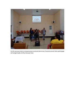 As três pessoas Jovens compareceram na Escola Dominical, fruto do convite feito pela Equipe
de Evangelização, de Rua Casa por Casa.