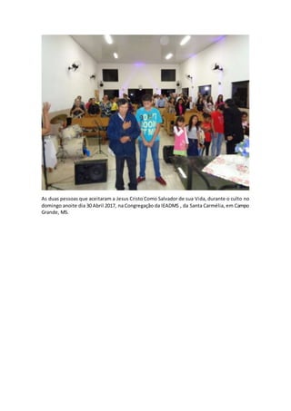 As duas pessoas que aceitaram a Jesus Cristo Como Salvador de sua Vida, durante o culto no
domingo anoite dia 30 Abril 2017, na Congregação da IEADMS , da Santa Carmélia, em Campo
Grande, MS.