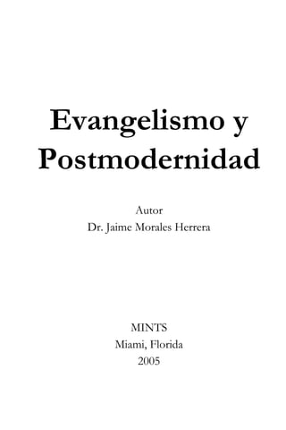 Evangelismo y 
Postmodernidad 
Autor 
Dr. Jaime Morales Herrera 
MINTS 
Miami, Florida 
2005 
 
