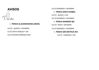 AVISOS
 PENHA ALAGOINHAS/BA (SEDE)
CULTO QUARTA • 19H30MIN
CULTO SEXTA ORAÇAO • 19H
CULTO ENSINO DOMINGO• 09H
CULTO DOMINGO • 18H30MIN
 PENHA SANTA ISABEL
CULTO QUINTA • 19H
CULTO DOMINGO • 18H30MIN
 PENHA ARAMARI /BA
CULTO TERÇA • 18H30MIN
CULTO DOMINGO • 18H30MIN
 PENHA SÃO MATEUS /ES
CULTO DOMINGO • 19H
 