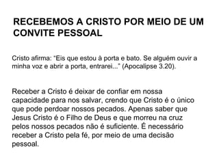 Cristo afirma: “Eis que estou à porta e bato. Se alguém ouvir a
minha voz e abrir a porta, entrarei...” (Apocalipse 3.20).
Receber a Cristo é deixar de confiar em nossa
capacidade para nos salvar, crendo que Cristo é o único
que pode perdoar nossos pecados. Apenas saber que
Jesus Cristo é o Filho de Deus e que morreu na cruz
pelos nossos pecados não é suficiente. É necessário
receber a Cristo pela fé, por meio de uma decisão
pessoal.
RECEBEMOS A CRISTO POR MEIO DE UM
CONVITE PESSOAL
 