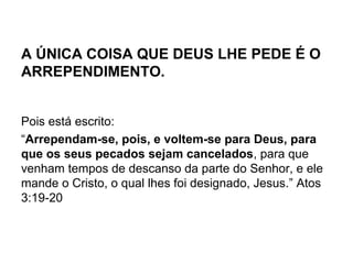 A ÚNICA COISA QUE DEUS LHE PEDE É O
ARREPENDIMENTO.
Pois está escrito:
“Arrependam-se, pois, e voltem-se para Deus, para
que os seus pecados sejam cancelados, para que
venham tempos de descanso da parte do Senhor, e ele
mande o Cristo, o qual lhes foi designado, Jesus.” Atos
3:19-20
 