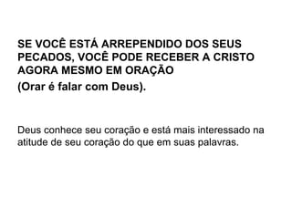 SE VOCÊ ESTÁ ARREPENDIDO DOS SEUS
PECADOS, VOCÊ PODE RECEBER A CRISTO
AGORA MESMO EM ORAÇÃO
(Orar é falar com Deus).
Deus conhece seu coração e está mais interessado na
atitude de seu coração do que em suas palavras.
 