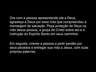 Ore com a pessoa apresentando ela a Deus,
agradeça a Deus por essa vida que compreendeu a
mensagem de salvação. Peça proteção de Deus na
vida dessa pessoa, a graça de Cristo sobre ela e a
instrução do Espírito Santo em seus caminhar.
Em seguida, oriente a pessoa a pedir perdão por
seus pecados e entregar sua vida a Jesus, com suas
próprias palavras.
 