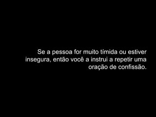 Se a pessoa for muito tímida ou estiver
insegura, então você a instrui a repetir uma
oração de confissão.
 
