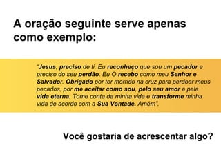 A oração seguinte serve apenas
como exemplo:
Você gostaria de acrescentar algo?
“Jesus, preciso de ti. Eu reconheço que sou um pecador e
preciso do seu perdão. Eu O recebo como meu Senhor e
Salvador. Obrigado por ter morrido na cruz para perdoar meus
pecados, por me aceitar como sou, pelo seu amor e pela
vida eterna. Tome conta da minha vida e transforme minha
vida de acordo com a Sua Vontade. Amém”.
 