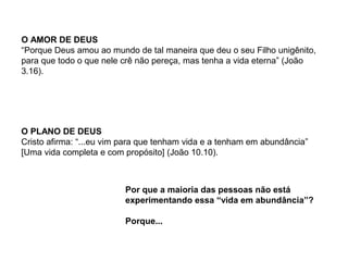 O AMOR DE DEUS
“Porque Deus amou ao mundo de tal maneira que deu o seu Filho unigênito,
para que todo o que nele crê não pereça, mas tenha a vida eterna” (João
3.16).
O PLANO DE DEUS
Cristo afirma: “...eu vim para que tenham vida e a tenham em abundância”
[Uma vida completa e com propósito] (João 10.10).
Por que a maioria das pessoas não está
experimentando essa “vida em abundância”?
Porque...
 