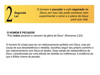 Segunda
Lei
O homem é pecador e está separado de
Deus; por isso não pode conhecer nem
experimentar o amor e o plano de Deus
para sua vida.
O HOMEM É PECADOR
“Pois todos pecaram e carecem da glória de Deus” (Romanos 3.23).
O homem foi criado para ter um relacionamento perfeito com Deus, mas por
causa de sua desobediência e rebeldia, escolheu seguir seu próprio caminho e
seu relacionamento com Deus se desfez. Esse estado de independência de
Deus, caracterizado por uma atitude de rebelião ou indiferença, é evidência do
que a Bíblia chama de pecado.
 
