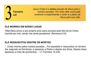 Terceira
Lei
Jesus Cristo é a única solução de Deus para o
homem pecador. Por meio dele você pode
conhecer e experimentar o amor e o plano de
Deus para sua vida.
ELE MORREU EM NOSSO LUGAR
“Mas Deus prova o seu próprio amor para conosco pelo fato de ter Cristo
morrido por nós, sendo nós ainda pecadores” (Romanos 5.8)
ELE RESSUSCITOU DENTRE OS MORTOS
“...Cristo morreu pelos nossos pecados... Foi sepultado e ressuscitou no terceiro
dia, segundo as Escrituras, a apareceu a Pedro e depois aos Doze. Depois disso
apareceu a mais de quinhentos....” (1 Coríntios 15.3-6)
 