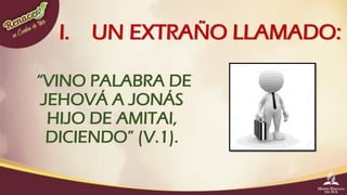 I. UN EXTRAÑO LLAMADO:
“VINO PALABRA DE
JEHOVÁ A JONÁS
HIJO DE AMITAI,
DICIENDO” (V.1).
 