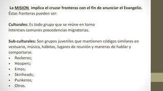 La MISION implica el cruzar fronteras con el fin de anunciar el Evangelio.
Éstas fronteras pueden ser:
Culturales: Es todo grupo que se reúne en torno
Intereses comunes procedencias migratorias.
Sub-culturales: Son grupos juveniles que mantienen códigos similares en
vestuario, música, hábitos, lugares de reunión y maneras de hablar y
comportarse.
• Rockeros;
• Hoopers;
• Emos;
• Skinheads;
• Punkeros;
• Otros.
 
