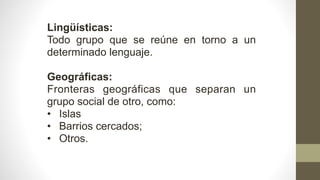 Lingüísticas:
Todo grupo que se reúne en torno a un
determinado lenguaje.
Geográficas:
Fronteras geográficas que separan un
grupo social de otro, como:
• Islas
• Barrios cercados;
• Otros.
 