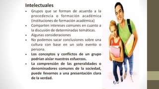 Intelectuales
• Grupos que se forman de acuerdo a la
procedencia o formación académica
(instituciones de formación académica)
• Comparten intereses comunes en cuanto a
la discusión de determinadas temáticas.
• Algunas consideraciones
• No podemos sacar conclusiones sobre una
cultura con base en un solo evento o
persona.
• Los conceptos y conflictos de un grupo
podrían aislar nuestros esfuerzos.
• La comprensión de las generalidades o
denominadores comunes de la sociedad,
puede llevarnos a una presentación clara
de la verdad.
 