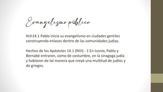 Evangelismo público
Hch14.1 Pablo inicia su evangelismo en ciudades gentiles
construyendo enlaces dentro de las comunidades judias.
Hechos de los Apóstoles 14.1 (NVI) - 1 En Iconio, Pablo y
Bernabé entraron, como de costumbre, en la sinagoga judía
y hablaron de tal manera que creyó una multitud de judíos y
de griegos.
 