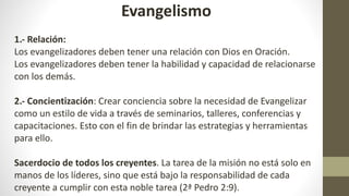 Evangelismo
1.- Relación:
Los evangelizadores deben tener una relación con Dios en Oración.
Los evangelizadores deben tener la habilidad y capacidad de relacionarse
con los demás.
2.- Concientización: Crear conciencia sobre la necesidad de Evangelizar
como un estilo de vida a través de seminarios, talleres, conferencias y
capacitaciones. Esto con el fin de brindar las estrategias y herramientas
para ello.
Sacerdocio de todos los creyentes. La tarea de la misión no está solo en
manos de los líderes, sino que está bajo la responsabilidad de cada
creyente a cumplir con esta noble tarea (2ª Pedro 2:9).
 