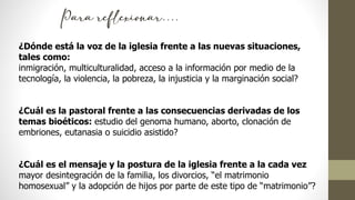 ¿Dónde está la voz de la iglesia frente a las nuevas situaciones,
tales como:
inmigración, multiculturalidad, acceso a la información por medio de la
tecnología, la violencia, la pobreza, la injusticia y la marginación social?
¿Cuál es la pastoral frente a las consecuencias derivadas de los
temas bioéticos: estudio del genoma humano, aborto, clonación de
embriones, eutanasia o suicidio asistido?
¿Cuál es el mensaje y la postura de la iglesia frente a la cada vez
mayor desintegración de la familia, los divorcios, “el matrimonio
homosexual” y la adopción de hijos por parte de este tipo de “matrimonio”?
Para reflexionar….
 