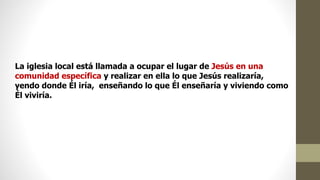La iglesia local está llamada a ocupar el lugar de Jesús en una
comunidad específica y realizar en ella lo que Jesús realizaría,
yendo donde Él iría, enseñando lo que Él enseñaría y viviendo como
Él viviría.
 