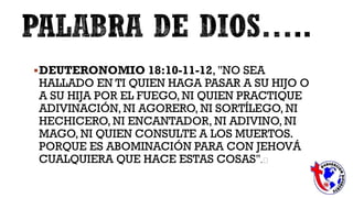 DEUTERONOMIO 18:10-11-12, "NO SEA
HALLADO EN TI QUIEN HAGA PASAR A SU HIJO O
A SU HIJA POR EL FUEGO, NI QUIEN PRACTIQUE
ADIVINACIÓN, NI AGORERO, NI SORTÍLEGO, NI
HECHICERO, NI ENCANTADOR, NI ADIVINO, NI
MAGO, NI QUIEN CONSULTE A LOS MUERTOS.
PORQUE ES ABOMINACIÓN PARA CON JEHOVÁ
CUALQUIERA QUE HACE ESTAS COSAS".﻿
 
